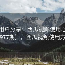 真实用户分享：西瓜视频使用心得（第977期），西瓜视频使用方法