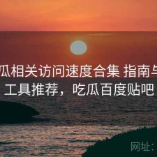 17吃瓜相关访问速度合集 指南与实用工具推荐，吃瓜百度贴吧