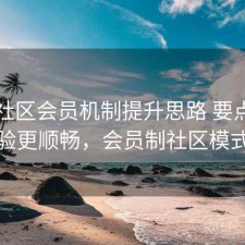 内容社区会员机制提升思路 要点让体验更顺畅，会员制社区模式
