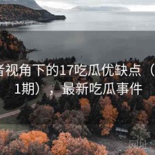 使用者视角下的17吃瓜优缺点（第1851期），最新吃瓜事件
