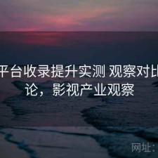 影视平台收录提升实测 观察对比与结论，影视产业观察