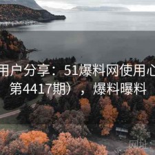 真实用户分享：51爆料网使用心得（第4417期），爆料曝料