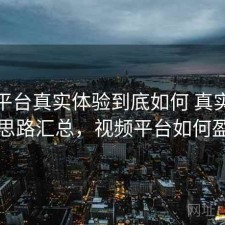 视频平台真实体验到底如何 真实反馈与思路汇总，视频平台如何盈利