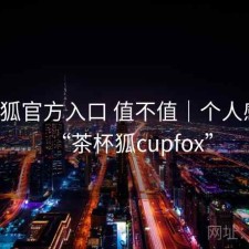 茶杯狐官方入口 值不值｜个人感受，“茶杯狐cupfox”