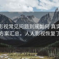 人人影视常见问题到底如何 真实反馈与方案汇总，人人影视恢复了吗