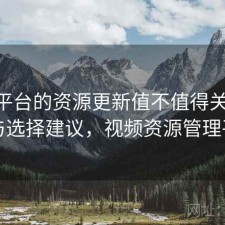 视频平台的资源更新值不值得关注 方案与选择建议，视频资源管理平台