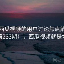 关于西瓜视频的用户讨论焦点解析（第233期），西瓜视频就是坑