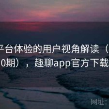 趣岛平台体验的用户视角解读（第2960期），趣聊app官方下载