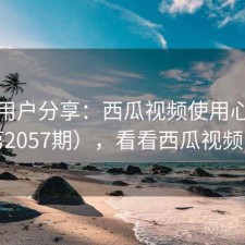 真实用户分享：西瓜视频使用心得（第2057期），看看西瓜视频的