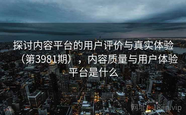 探讨内容平台的用户评价与真实体验（第3981期），内容质量与用户体验平台是什么  第2张