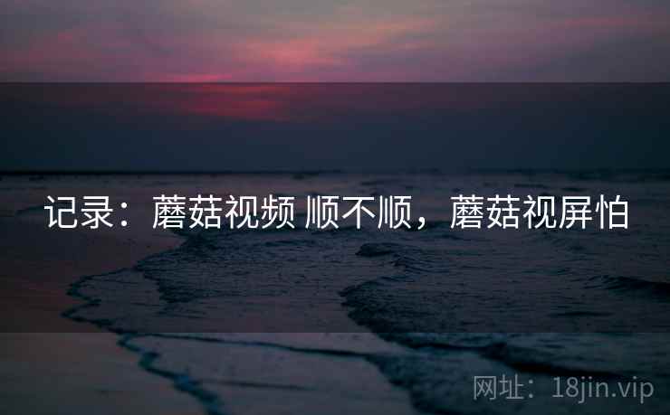 记录：蘑菇视频 顺不顺，蘑菇视屏怕  第1张