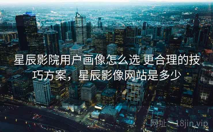 星辰影院用户画像怎么选 更合理的技巧方案，星辰影像网站是多少  第2张