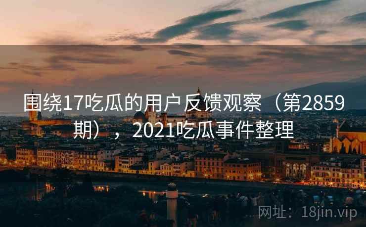 围绕17吃瓜的用户反馈观察（第2859期），2021吃瓜事件整理  第2张