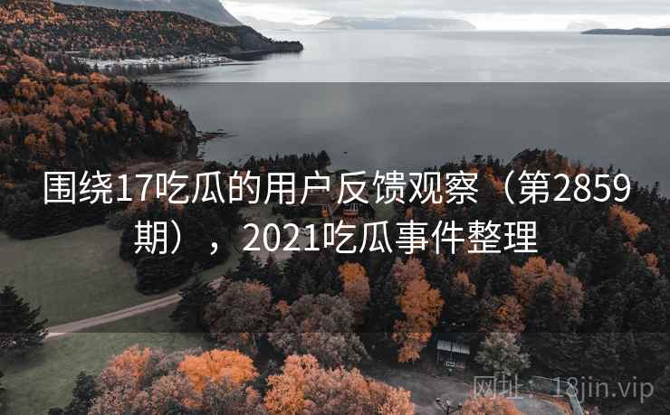 围绕17吃瓜的用户反馈观察（第2859期），2021吃瓜事件整理  第1张
