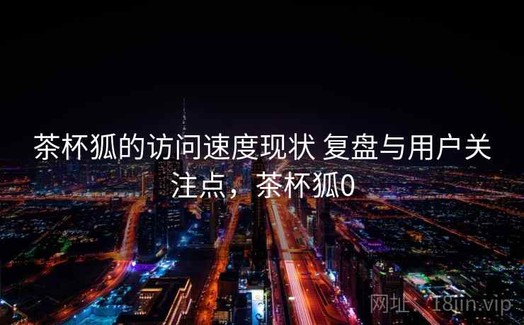 茶杯狐的访问速度现状 复盘与用户关注点,茶杯狐0 第2张 茶杯狐的访问速度现状 复盘与用户关注点,茶杯狐0 第2张