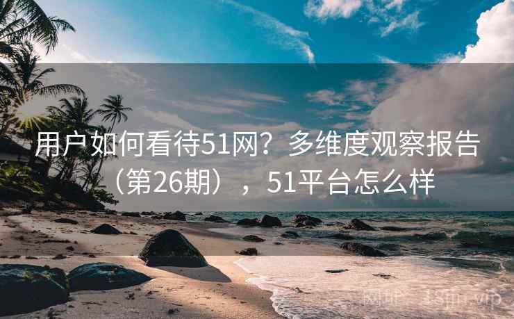 用户如何看待51网？多维度观察报告（第26期），51平台怎么样  第2张