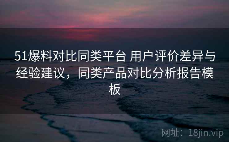 51爆料对比同类平台 用户评价差异与经验建议，同类产品对比分析报告模板  第1张