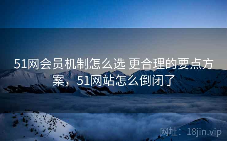 51网会员机制怎么选 更合理的要点方案，51网站怎么倒闭了  第1张