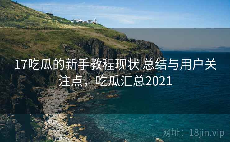 17吃瓜的新手教程现状 总结与用户关注点，吃瓜汇总2021  第1张