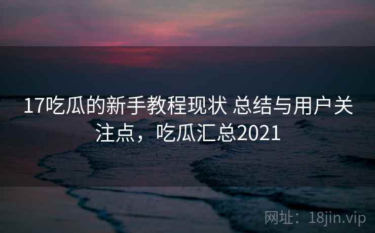 17吃瓜的新手教程现状 总结与用户关注点，吃瓜汇总2021  第2张