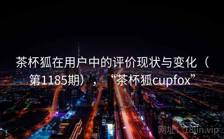茶杯狐在用户中的评价现状与变化(第1185期),“茶杯狐cupfox” 第1张 茶杯狐在用户中的评价现状与变化(第1185期),“茶杯狐cupfox” 第1张