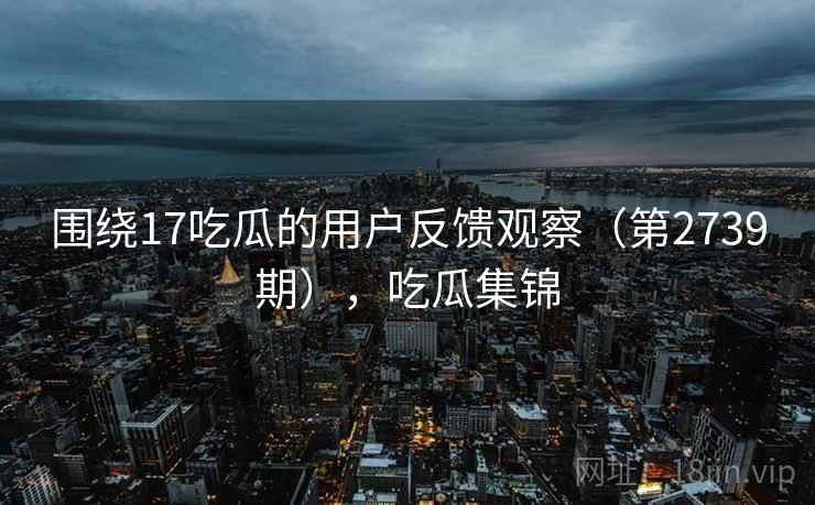 围绕17吃瓜的用户反馈观察（第2739期），吃瓜集锦  第1张