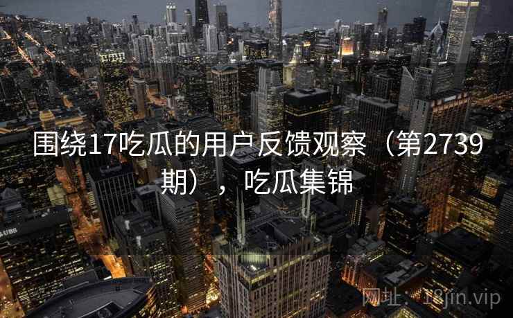 围绕17吃瓜的用户反馈观察（第2739期），吃瓜集锦  第2张