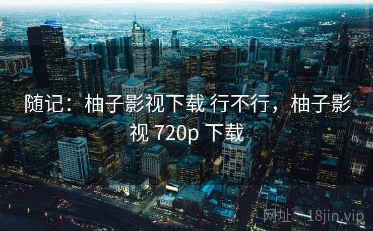 随记：柚子影视下载 行不行，柚子影视 720p 下载  第2张