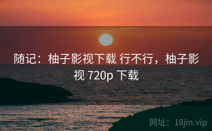 随记：柚子影视下载 行不行，柚子影视 720p 下载  第1张