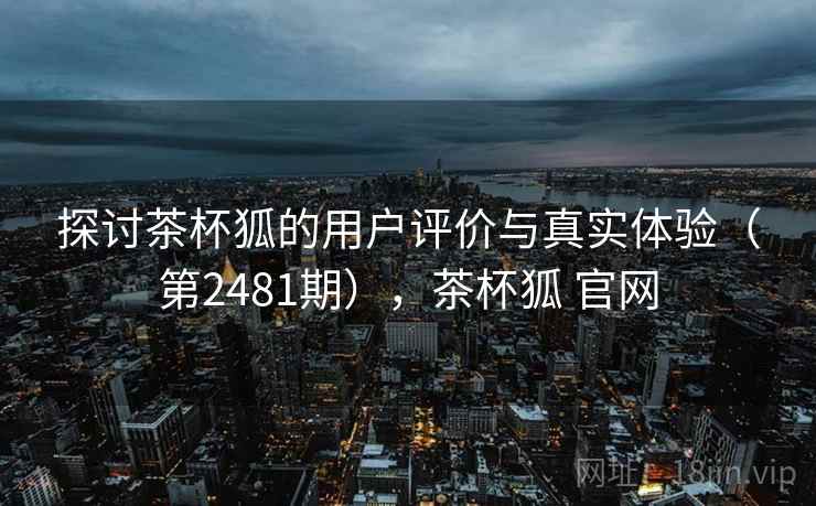 探讨茶杯狐的用户评价与真实体验（第2481期），茶杯狐 官网  第1张
