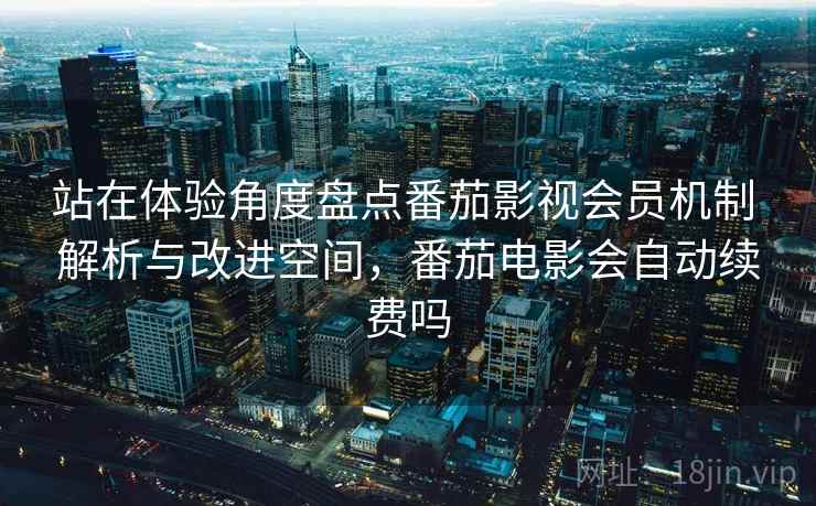站在体验角度盘点番茄影视会员机制 解析与改进空间，番茄电影会自动续费吗  第2张