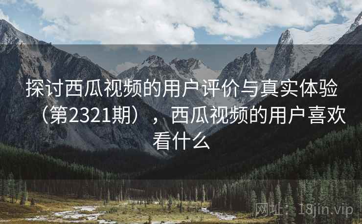 探讨西瓜视频的用户评价与真实体验（第2321期），西瓜视频的用户喜欢看什么  第2张