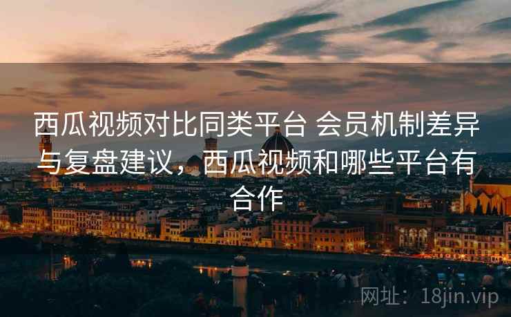西瓜视频对比同类平台 会员机制差异与复盘建议,西瓜视频和哪些平台有合作 第2张 西瓜视频对比同类平台 会员机制差异与复盘建议,西瓜视频和哪些平台有合作 第2张