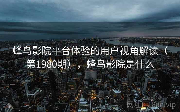 蜂鸟影院平台体验的用户视角解读(第1980期),蜂鸟影院是什么 第2张 蜂鸟影院平台体验的用户视角解读(第1980期),蜂鸟影院是什么 第2张