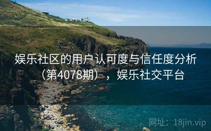 娱乐社区的用户认可度与信任度分析(第4078期),娱乐社交平台 第2张 娱乐社区的用户认可度与信任度分析(第4078期),娱乐社交平台 第2张