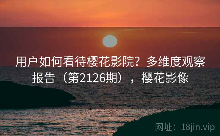 用户如何看待樱花影院?多维度观察报告(第2126期),樱花影像 第2张 用户如何看待樱花影院?多维度观察报告(第2126期),樱花影像 第2张