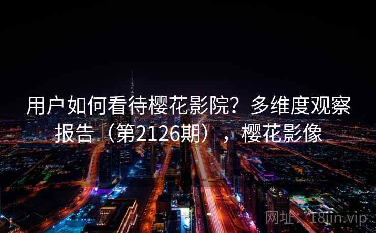 用户如何看待樱花影院?多维度观察报告(第2126期),樱花影像 第1张 用户如何看待樱花影院?多维度观察报告(第2126期),樱花影像 第1张