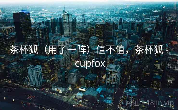 茶杯狐(用了一阵)值不值,茶杯狐 - cupfox 第1张 茶杯狐(用了一阵)值不值,茶杯狐 - cupfox 第1张