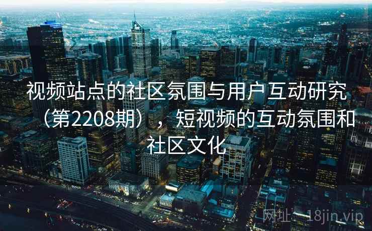 视频站点的社区氛围与用户互动研究(第2208期),短视频的互动氛围和社区文化 第2张 视频站点的社区氛围与用户互动研究(第2208期),短视频的互动氛围和社区文化 第2张