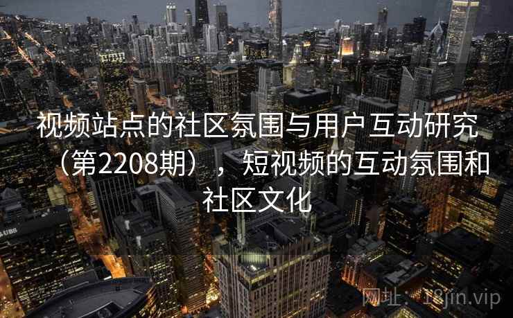 视频站点的社区氛围与用户互动研究(第2208期),短视频的互动氛围和社区文化 第1张 视频站点的社区氛围与用户互动研究(第2208期),短视频的互动氛围和社区文化 第1张