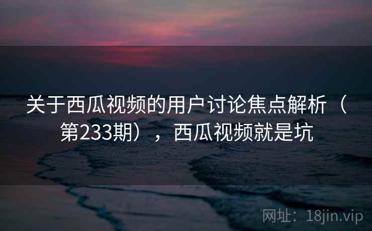 关于西瓜视频的用户讨论焦点解析(第233期),西瓜视频就是坑 第1张 关于西瓜视频的用户讨论焦点解析(第233期),西瓜视频就是坑 第1张