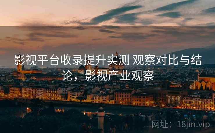 影视平台收录提升实测 观察对比与结论,影视产业观察 第2张 影视平台收录提升实测 观察对比与结论,影视产业观察 第2张