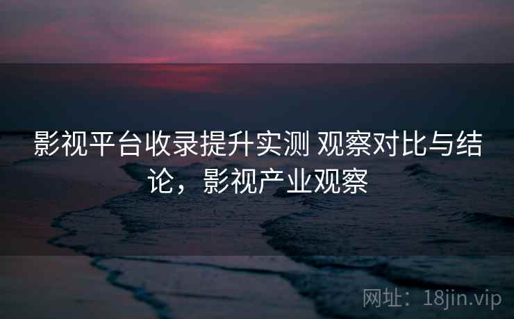 影视平台收录提升实测 观察对比与结论,影视产业观察 第1张 影视平台收录提升实测 观察对比与结论,影视产业观察 第1张