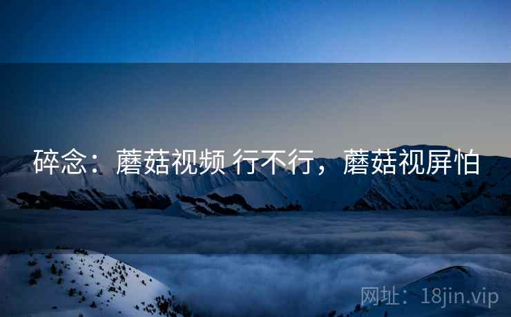 碎念:蘑菇视频 行不行,蘑菇视屏怕 第2张 碎念:蘑菇视频 行不行,蘑菇视屏怕 第2张
