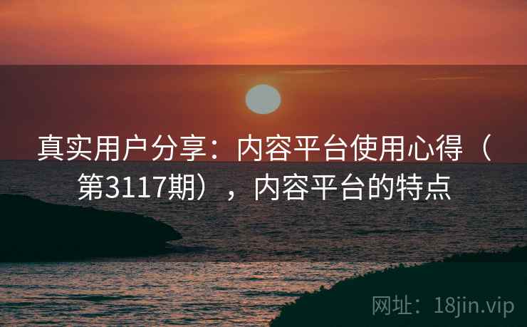 真实用户分享:内容平台使用心得(第3117期),内容平台的特点 第1张 真实用户分享:内容平台使用心得(第3117期),内容平台的特点 第1张