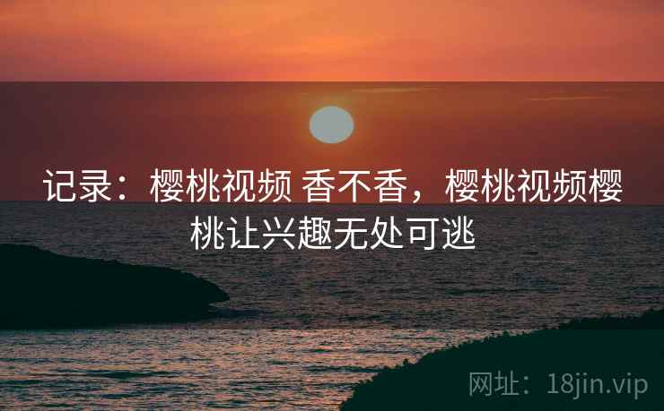 记录：樱桃视频 香不香，樱桃视频樱桃让兴趣无处可逃  第1张