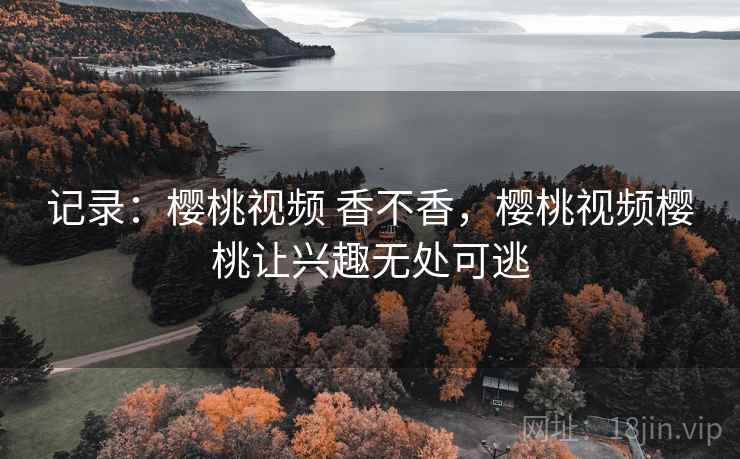 记录：樱桃视频 香不香，樱桃视频樱桃让兴趣无处可逃  第2张