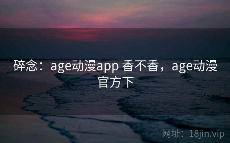 碎念：age动漫app 香不香，age动漫官方下  第2张