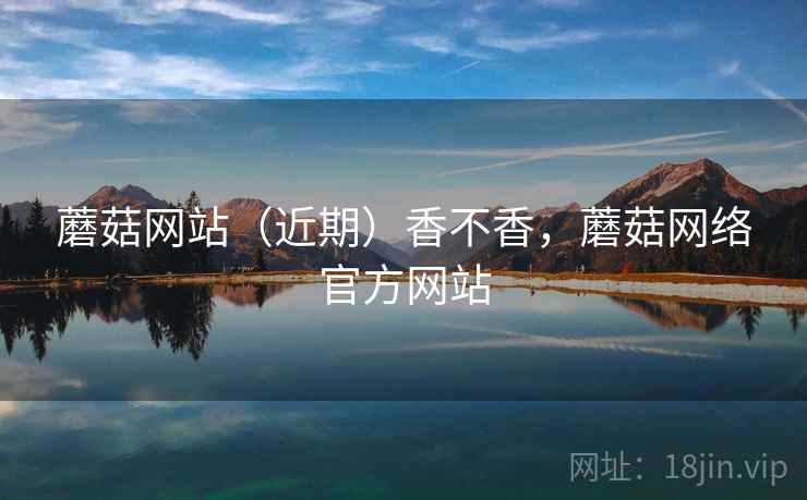 蘑菇网站(近期)香不香,蘑菇网络官方网站 第1张 蘑菇网站(近期)香不香,蘑菇网络官方网站 第1张