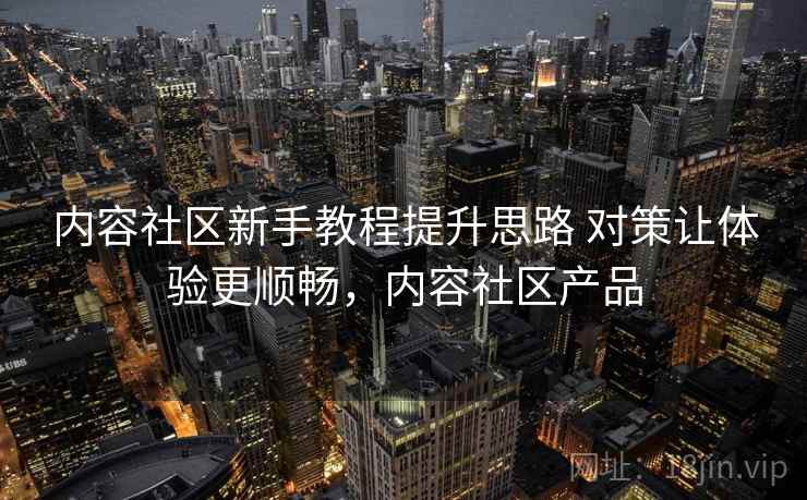 内容社区新手教程提升思路 对策让体验更顺畅，内容社区产品  第2张